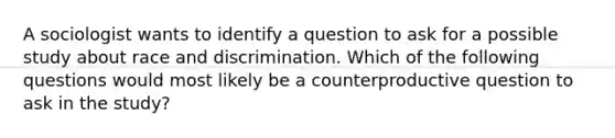 A sociologist wants to identify a question to ask for a possible study about race and discrimination. Which of the following questions would most likely be a counterproductive question to ask in the study?