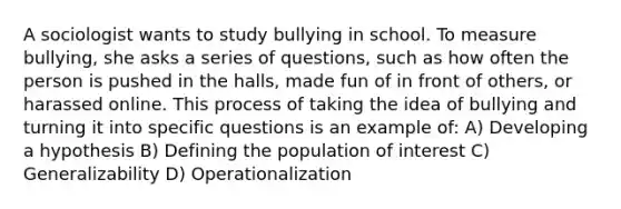 A sociologist wants to study bullying in school. To measure bullying, she asks a series of questions, such as how often the person is pushed in the halls, made fun of in front of others, or harassed online. This process of taking the idea of bullying and turning it into specific questions is an example of: A) Developing a hypothesis B) Defining the population of interest C) Generalizability D) Operationalization