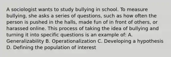 A sociologist wants to study bullying in school. To measure bullying, she asks a series of questions, such as how often the person is pushed in the halls, made fun of in front of others, or harassed online. This process of taking the idea of bullying and turning it into specific questions is an example of: A. Generalizability B. Operationalization C. Developing a hypothesis D. Defining the population of interest