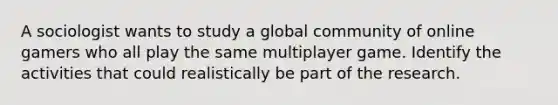 A sociologist wants to study a global community of online gamers who all play the same multiplayer game. Identify the activities that could realistically be part of the research.