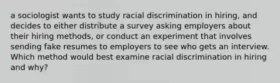 a sociologist wants to study racial discrimination in hiring, and decides to either distribute a survey asking employers about their hiring methods, or conduct an experiment that involves sending fake resumes to employers to see who gets an interview. Which method would best examine racial discrimination in hiring and why?