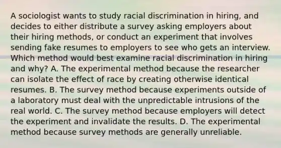 A sociologist wants to study racial discrimination in hiring, and decides to either distribute a survey asking employers about their hiring methods, or conduct an experiment that involves sending fake resumes to employers to see who gets an interview. Which method would best examine racial discrimination in hiring and why? A. The experimental method because the researcher can isolate the effect of race by creating otherwise identical resumes. B. The survey method because experiments outside of a laboratory must deal with the unpredictable intrusions of the real world. C. The survey method because employers will detect the experiment and invalidate the results. D. The experimental method because survey methods are generally unreliable.