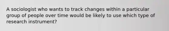 A sociologist who wants to track changes within a particular group of people over time would be likely to use which type of research instrument?