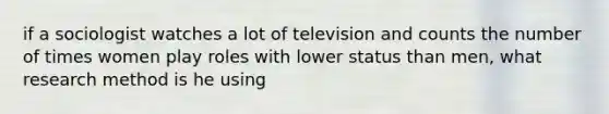 if a sociologist watches a lot of television and counts the number of times women play roles with lower status than men, what research method is he using