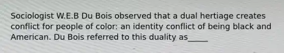 Sociologist W.E.B Du Bois observed that a dual hertiage creates conflict for people of color: an identity conflict of being black and American. Du Bois referred to this duality as_____