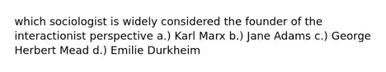 which sociologist is widely considered the founder of the interactionist perspective a.) Karl Marx b.) Jane Adams c.) George Herbert Mead d.) Emilie Durkheim