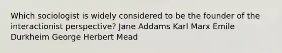 Which sociologist is widely considered to be the founder of the interactionist perspective? Jane Addams Karl Marx Emile Durkheim George Herbert Mead