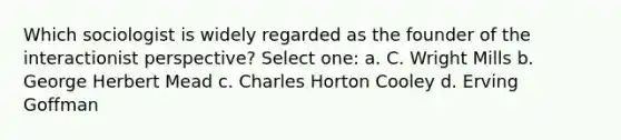 Which sociologist is widely regarded as the founder of the interactionist perspective? Select one: a. C. Wright Mills b. George Herbert Mead c. Charles Horton Cooley d. Erving Goffman