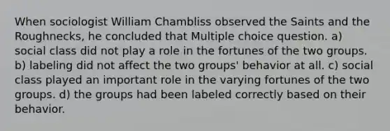 When sociologist William Chambliss observed the Saints and the Roughnecks, he concluded that Multiple choice question. a) social class did not play a role in the fortunes of the two groups. b) labeling did not affect the two groups' behavior at all. c) social class played an important role in the varying fortunes of the two groups. d) the groups had been labeled correctly based on their behavior.