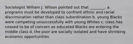 Sociologist William J. Wilson pointed out that ________. a. programs must be developed to confront ethnic and racial discrimination rather than class subordination b. young Blacks were competing unsuccessfully with young Whites c. class has ceased to be of concern as educated Blacks are entering the middle class d. the poor are socially isolated and have shrinking economic opportunities