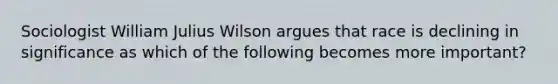 Sociologist William Julius Wilson argues that race is declining in significance as which of the following becomes more important?