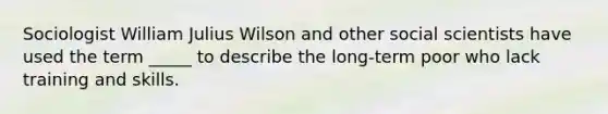 Sociologist William Julius Wilson and other social scientists have used the term _____ to describe the long-term poor who lack training and skills.