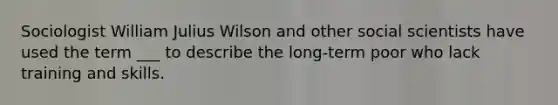 Sociologist William Julius Wilson and other social scientists have used the term ___ to describe the long-term poor who lack training and skills.