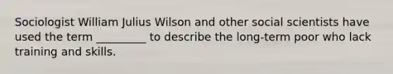 Sociologist William Julius Wilson and other social scientists have used the term _________ to describe the long-term poor who lack training and skills.