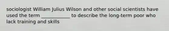 sociologist William Julius Wilson and other social scientists have used the term ____________ to describe the long-term poor who lack training and skills