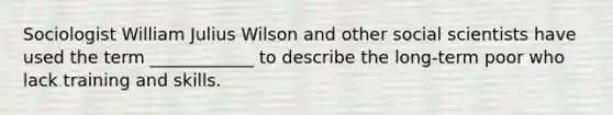 Sociologist William Julius Wilson and other social scientists have used the term ____________ to describe the long-term poor who lack training and skills.