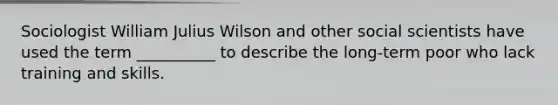 Sociologist William Julius Wilson and other social scientists have used the term __________ to describe the long-term poor who lack training and skills.