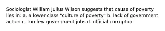 Sociologist William Julius Wilson suggests that cause of poverty lies in: a. a lower-class "culture of poverty" b. lack of government action c. too few government jobs d. official corruption