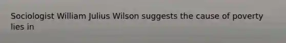 Sociologist William Julius Wilson suggests the cause of poverty lies in