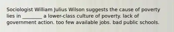 Sociologist William Julius Wilson suggests the cause of poverty lies in ________ a lower-class culture of poverty. lack of government action. too few available jobs. bad public schools.