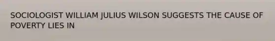 SOCIOLOGIST WILLIAM JULIUS WILSON SUGGESTS THE CAUSE OF POVERTY LIES IN