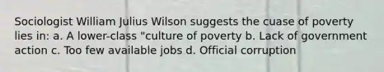 Sociologist William Julius Wilson suggests the cuase of poverty lies in: a. A lower-class "culture of poverty b. Lack of government action c. Too few available jobs d. Official corruption