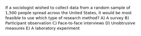 If a sociologist wished to collect data from a random sample of 1,500 people spread across the United States, it would be most feasible to use which type of research method? A) A survey B) Participant observation C) Face-to-face interviews D) Unobtrusive measures E) A laboratory experiment