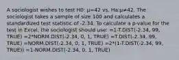 A sociologist wishes to test H0: μ=42 vs. Ha:μ≠42. The sociologist takes a sample of size 100 and calculates a standardized test statistic of -2.34. To calculate a p-value for the test in Excel, the sociologist should use: =1-T.DIST(-2.34, 99, TRUE) =2*NORM.DIST(-2.34, 0, 1, TRUE) =T.DIST(-2.34, 99, TRUE) =NORM.DIST(-2.34, 0, 1, TRUE) =2*(1-T.DIST(-2.34, 99, TRUE)) =1-NORM.DIST(-2.34, 0, 1, TRUE)