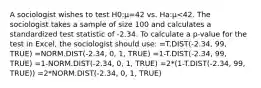 A sociologist wishes to test H0:μ=42 vs. Ha:μ<42. The sociologist takes a sample of size 100 and calculates a standardized test statistic of -2.34. To calculate a p-value for the test in Excel, the sociologist should use: =T.DIST(-2.34, 99, TRUE) =NORM.DIST(-2.34, 0, 1, TRUE) =1-T.DIST(-2.34, 99, TRUE) =1-NORM.DIST(-2.34, 0, 1, TRUE) =2*(1-T.DIST(-2.34, 99, TRUE)) =2*NORM.DIST(-2.34, 0, 1, TRUE)