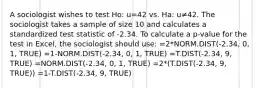 A sociologist wishes to test Ho: u=42 vs. Ha: u≠42. The sociologist takes a sample of size 10 and calculates a standardized test statistic of -2.34. To calculate a p-value for the test in Excel, the sociologist should use: =2*NORM.DIST(-2.34, 0, 1, TRUE) =1-NORM.DIST(-2.34, 0, 1, TRUE) =T.DIST(-2.34, 9, TRUE) =NORM.DIST(-2.34, 0, 1, TRUE) =2*(T.DIST(-2.34, 9, TRUE)) =1-T.DIST(-2.34, 9, TRUE)