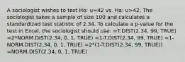 A sociologist wishes to test Ho: u=42 vs. Ha: u>42. The sociologist takes a sample of size 100 and calculates a standardized test statistic of 2.34. To calculate a p-value for the test in Excel, the sociologist should use: =T.DIST(2.34, 99, TRUE) =2*NORM.DIST(2.34, 0, 1, TRUE) =1-T.DIST(2.34, 99, TRUE) =1-NORM.DIST(2.34, 0, 1, TRUE) =2*(1-T.DIST(2.34, 99, TRUE)) =NORM.DIST(2.34, 0, 1, TRUE)