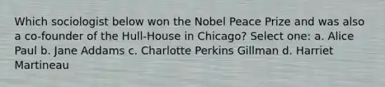 Which sociologist below won the Nobel Peace Prize and was also a co-founder of the Hull-House in Chicago? Select one: a. Alice Paul b. Jane Addams c. Charlotte Perkins Gillman d. Harriet Martineau