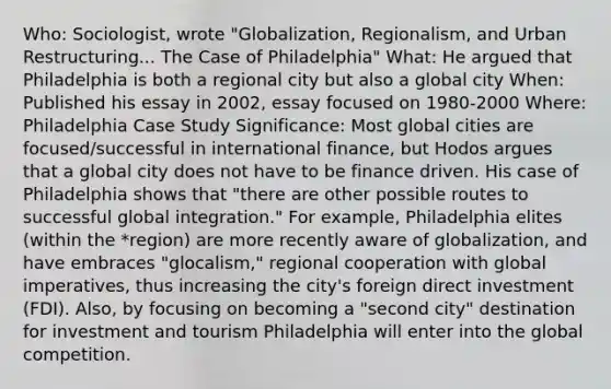 Who: Sociologist, wrote "Globalization, Regionalism, and Urban Restructuring... The Case of Philadelphia" What: He argued that Philadelphia is both a regional city but also a global city When: Published his essay in 2002, essay focused on 1980-2000 Where: Philadelphia Case Study Significance: Most global cities are focused/successful in international finance, but Hodos argues that a global city does not have to be finance driven. His case of Philadelphia shows that "there are other possible routes to successful global integration." For example, Philadelphia elites (within the *region) are more recently aware of globalization, and have embraces "glocalism," regional cooperation with global imperatives, thus increasing the city's foreign direct investment (FDI). Also, by focusing on becoming a "second city" destination for investment and tourism Philadelphia will enter into the global competition.