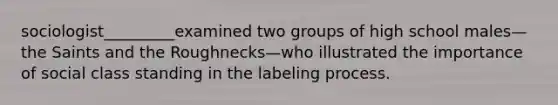 sociologist_________examined two groups of high school males—the Saints and the Roughnecks—who illustrated the importance of social class standing in the labeling process.