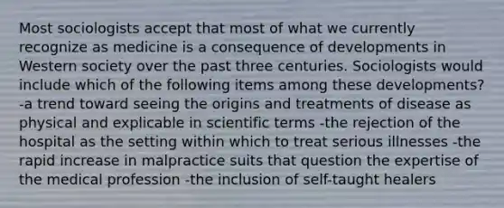 Most sociologists accept that most of what we currently recognize as medicine is a consequence of developments in Western society over the past three centuries. Sociologists would include which of the following items among these developments? -a trend toward seeing the origins and treatments of disease as physical and explicable in scientific terms -the rejection of the hospital as the setting within which to treat serious illnesses -the rapid increase in malpractice suits that question the expertise of the medical profession -the inclusion of self-taught healers