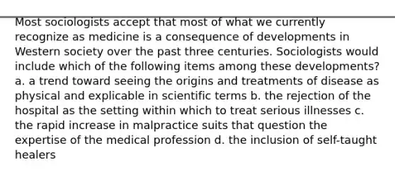 Most sociologists accept that most of what we currently recognize as medicine is a consequence of developments in Western society over the past three centuries. Sociologists would include which of the following items among these developments? a. a trend toward seeing the origins and treatments of disease as physical and explicable in scientific terms b. the rejection of the hospital as the setting within which to treat serious illnesses c. the rapid increase in malpractice suits that question the expertise of the medical profession d. the inclusion of self-taught healers