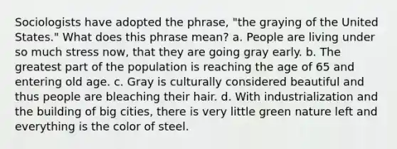 Sociologists have adopted the phrase, "the graying of the United States." What does this phrase mean? a. People are living under so much stress now, that they are going gray early. b. The greatest part of the population is reaching the age of 65 and entering old age. c. Gray is culturally considered beautiful and thus people are bleaching their hair. d. With industrialization and the building of big cities, there is very little green nature left and everything is the color of steel.