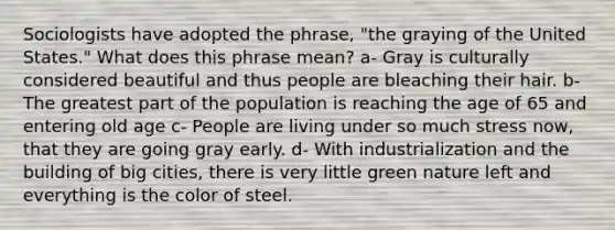 Sociologists have adopted the phrase, "the graying of the United States." What does this phrase mean? a- Gray is culturally considered beautiful and thus people are bleaching their hair. b- The greatest part of the population is reaching the age of 65 and entering old age c- People are living under so much stress now, that they are going gray early. d- With industrialization and the building of big cities, there is very little green nature left and everything is the color of steel.