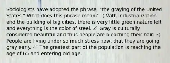 Sociologists have adopted the phrase, "the graying of the United States." What does this phrase mean? 1) With industrialization and the building of big cities, there is very little green nature left and everything is the color of steel. 2) Gray is culturally considered beautiful and thus people are bleaching their hair. 3) People are living under so much stress now, that they are going gray early. 4) The greatest part of the population is reaching the age of 65 and entering old age.