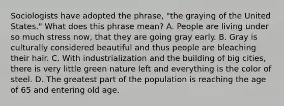 Sociologists have adopted the phrase, "the graying of the United States." What does this phrase mean? A. People are living under so much stress now, that they are going gray early. B. Gray is culturally considered beautiful and thus people are bleaching their hair. C. With industrialization and the building of big cities, there is very little green nature left and everything is the color of steel. D. The greatest part of the population is reaching the age of 65 and entering old age.