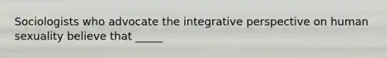 Sociologists who advocate the integrative perspective on human sexuality believe that _____