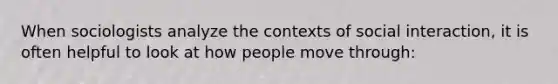 When sociologists analyze the contexts of social interaction, it is often helpful to look at how people move through: