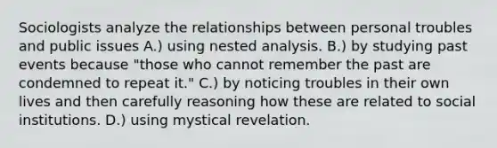 Sociologists analyze the relationships between personal troubles and public issues A.) using nested analysis. B.) by studying past events because "those who cannot remember the past are condemned to repeat it." C.) by noticing troubles in their own lives and then carefully reasoning how these are related to social institutions. D.) using mystical revelation.