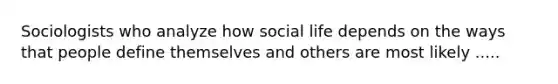 Sociologists who analyze how social life depends on the ways that people define themselves and others are most likely .....