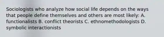 Sociologists who analyze how social life depends on the ways that people define themselves and others are most likely: A. functionalists B. conflict theorists C. ethnomethodologists D. symbolic interactionists