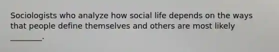 Sociologists who analyze how social life depends on the ways that people define themselves and others are most likely ________.