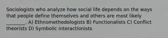 Sociologists who analyze how social life depends on the ways that people define themselves and others are most likely ________. A) Ethnomethodologists B) Functionalists C) Conflict theorists D) Symbolic interactionists