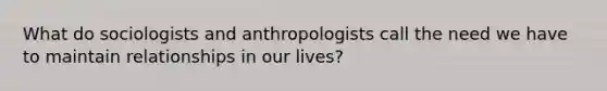 What do sociologists and anthropologists call the need we have to maintain relationships in our lives?