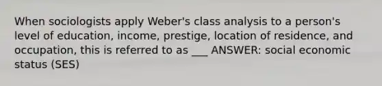 When sociologists apply Weber's class analysis to a person's level of education, income, prestige, location of residence, and occupation, this is referred to as ___ ANSWER: social economic status (SES)