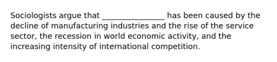 Sociologists argue that ________________ has been caused by the decline of manufacturing industries and the rise of the service sector, the recession in world economic activity, and the increasing intensity of international competition.